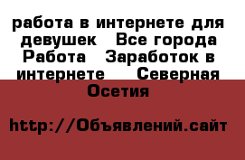 работа в интернете для девушек - Все города Работа » Заработок в интернете   . Северная Осетия